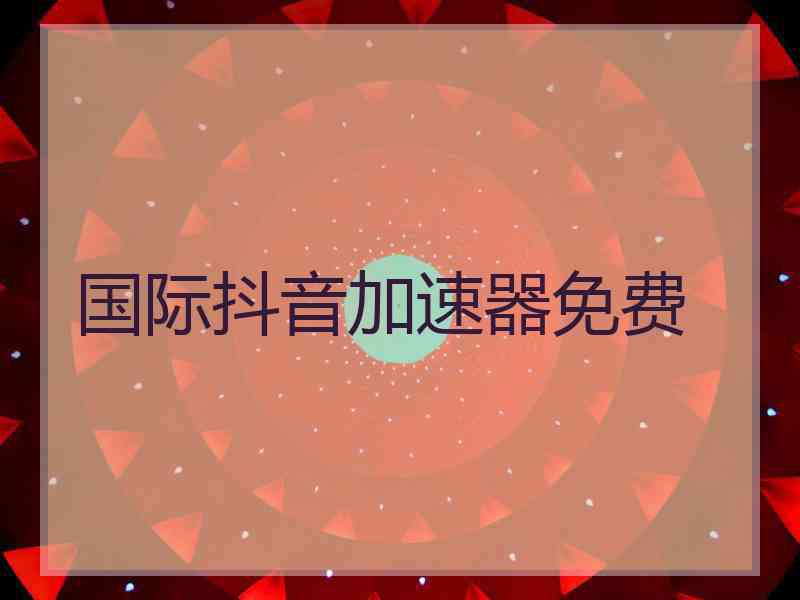 国际抖音加速器免费 国际抖音加速器免费
